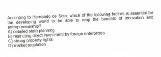 According to Hernando de Soto, which of the following factors is essential for the developing world to be able to reap the benefits of innovation and entrepreneurship?
A) detailed state planning
B) restricting direct investment by foreign enterprises
C) strong property rights
D) market regulation