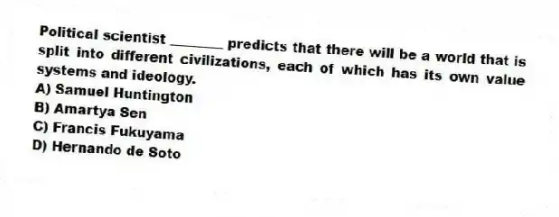 Political scientist ________ predicts that there will be a world that is split into different civilizations, each of which has its own value systems and ideology.
A) Samuel Huntington
B) Amartya Sen
C) Francis Fukuyama
D) Hernando de Soto