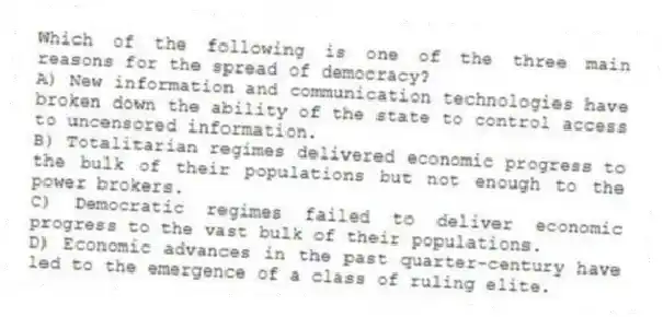 Which of the following is one of the three main reasons for the spread of democracy?
A) New information and communication technologies have broken down the ability of the state to control access to uncensored information.
B) Totalitarian regimes delivered economic progress to the bulk of their populations but not enough to the power brokers.
C) Democratic regimes failed to deliver economic progress to the vast bulk of their populations.
D) Economic advances in the past quarter-century have led to the emergence of a class of ruling elite.