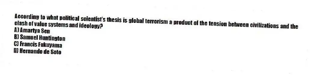 According to what political scientist's thesis is global terrorism a product of the tension between civilizations and the clash of value systems and ideology?
A) Amartya Sen
B) Samuel Huntington
C) Francis Fukuyama
D) Hernando de Soto