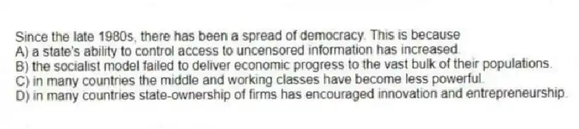 Since the late 1980s, there has been a spread of democracy. This is because
A) a state's ability to control access to uncensored information has increased.
B) the socialist model failed to deliver economic progress to the vast bulk of their populations.
C) in many countries the middle and working classes have become less powerful.
D) in many countries state-ownership of firms has encouraged innovation and entrepreneurship.