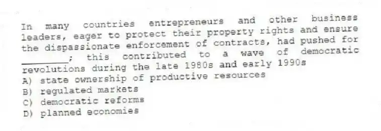 In many countries entrepreneurs and other business leaders, eager to protect their property rights and ensure the dispassionate enforcement of contracts, had pushed for ________; this contributed to a wave of democratic revolutions during the late 1980s and early 1990s
A) state ownership of productive resources
B) regulated markets
C) democratic reforms
D) planned economies