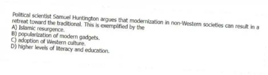 Political scientist Samuel Huntington argues that modernization in non-Western societies can result in a retreat toward the traditional. This is exemplified by the
A) Islamic resurgence.
B) popularization of modern gadgets.
C) adoption of Western culture.
D) higher levels of literacy and education.