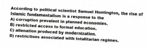According to political scientist Samuel Huntington, the rise of Islamic fundamentalism is a response to the
A) corruption prevalent in planned economies.
B) restricted access to formal education.
C) alienation produced by modernization.
D) restrictions associated with totalitarian regimes.