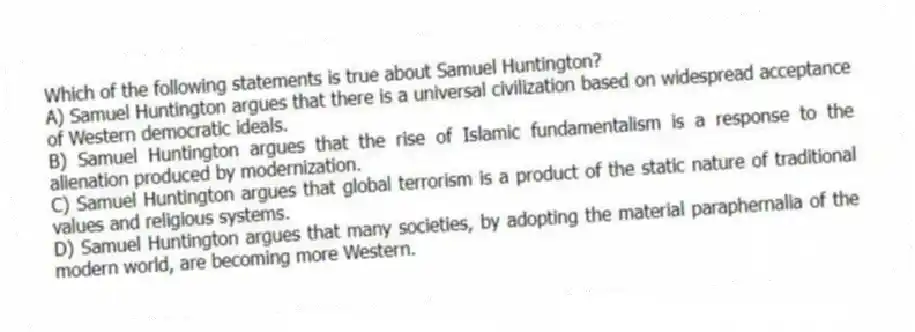 Which of the following statements is true about Samuel Huntington?
A) Samuel Huntington argues that there is a universal civilization based on widespread acceptance of Western democratic ideals.
B) Samuel Huntington argues that the rise of Islamic fundamentalism is a response to the alienation produced by modernization.
C) Samuel Huntington argues that global terrorism is a product of the static nature of traditional values and religious systems.
D) Samuel Huntington argues that many societies, by adopting the material paraphernalia of the modern world, are becoming more Western.