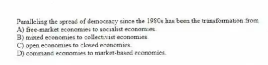 Paralleling the spread of democracy since the 1980s has been the transformation from
A) free-market economies to socialist economies.
B) mixed economies to collectivist economies.
C) open economies to closed economies.
D) command economies to market-based economies.