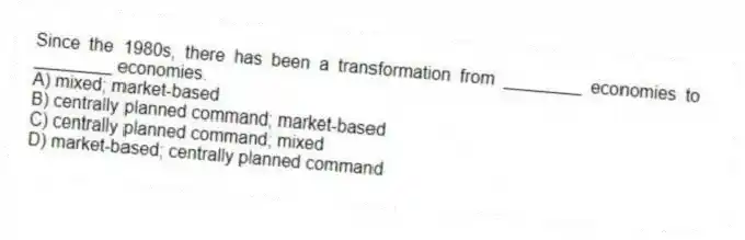 Since the 1980s, there has been a transformation from ________ economies to ________ economies.
A) mixed; market-based
B) centrally planned command; market-based
C) centrally planned command; mixed
D) market-based; centrally planned command