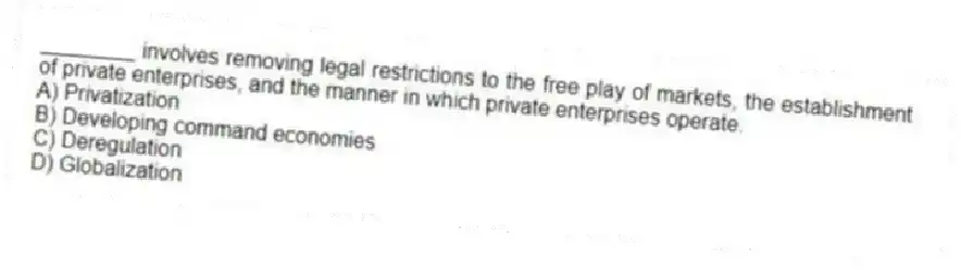 ________ involves removing legal restrictions to the free play of markets, the establishment of private enterprises, and the manner in which private enterprises operate.
A) Privatization
B) Developing command economies
C) Deregulation
D) Globalization