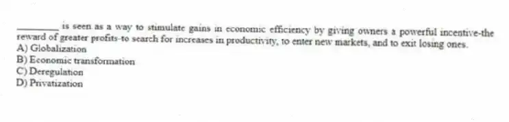 ________ is seen as a way to stimulate gains in economic efficiency by giving owners a powerful incentive-the reward of greater profits-to search for increases in productivity, to enter new markets, and to exit losing ones.
A) Globalization
B) Economic transformation
C) Deregulation
D) Privatization