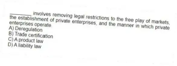 ________ involves removing legal restrictions to the free play of markets, the establishment of private enterprises, and the manner in which private enterprises operate.
A) Deregulation
B) Trade certification
C) A product law
D) A liability law