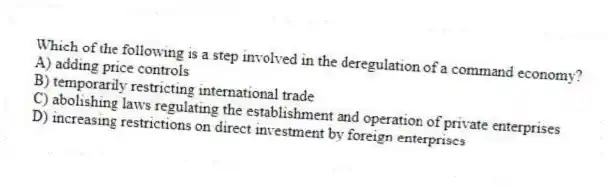 Which of the following is a step involved in the deregulation of a command economy?
A) adding price controls
B) temporarily restricting international trade
C) abolishing laws regulating the establishment and operation of private enterprises
D) increasing restrictions on direct investment by foreign enterprises