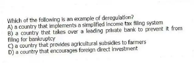 Which of the following is an example of deregulation?
A) a country that implements a simplified income tax filing system
B) a country that takes over a leading private bank to prevent it from filing for bankruptcy
C) a country that provides agricultural subsidies to farmers
D) a country that encourages foreign direct investment