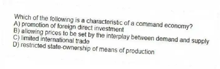 Which of the following is a characteristic of a command economy?
A) promotion of foreign direct investment
B) allowing prices to be set by the interplay between demand and supply
C) limited international trade
D) restricted state-ownership of means of production