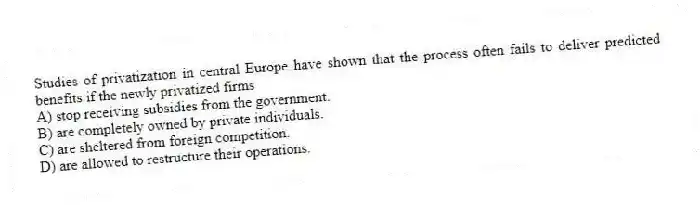 Studies of privatization in central Europe have shown that the process often fails to deliver predicted benefits if the newly privatized firms
A) stop receiving subsidies from the government.
B) are completely owned by private individuals.
C) are sheltered from foreign competition.
D) are allowed to restructure their operations.