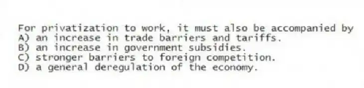 For privatization to work, it must also be accompanied by
A) an increase in trade barriers and tariffs.
B) an increase in government subsidies.
C) stronger barriers to foreign competition.
D) a general deregulation of the economy.