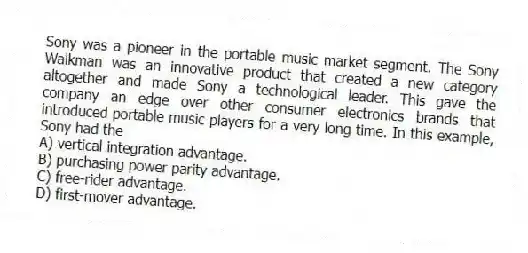 Sony was a pioneer in the portable music market segment. The Sony Walkman was an innovative product that created a new category altogether and made Sony a technological leader. This gave the company an edge over other consumer electronics brands that introduced portable music players for a very long time. In this example, Sony had the
A) vertical integration advantage.
B) purchasing power parity advantage.
C) free-rider advantage.
D) first-mover advantage.