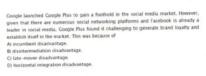Google launched Google Plus to gain a foothold in the social media market. However, given that there are numerous social networking platforms and Facebook is already a leader in social media, Google Plus found it challenging to generate brand loyalty and establish itself in the market. This was because of
A) incumbent disadvantage.
B) disintermediation disadvantage.
C) late-mover disadvantage.
D) horizontal integration disadvantage.