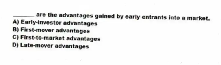 ________ are the advantages gained by early entrants into a market.
A) Early-investor advantages
B) First-mover advantages
C) First-to-market advantages
D) Late-mover advantages