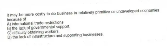 It may be more costly to do business in relatively primitive or undeveloped economies because of
A) international trade restrictions.
B) the lack of governmental support.
C) difficulty obtaining workers.
D) the lack of infrastructure and supporting businesses.