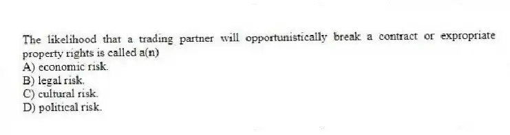 The likelihood that a trading partner will opportunistically break a contract or expropriate property rights is called a(n)
A) economic risk.
B) legal risk.
C) cultural risk.
D) political risk.