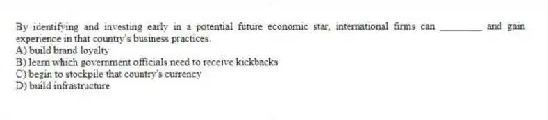 By identifying and investing early in a potential future economic star, international firms can ________ and gain experience in that country's business practices.
A) build brand loyalty
B) learn which government officials need to receive kickbacks
C) begin to stockpile that country's currency
D) build infrastructure