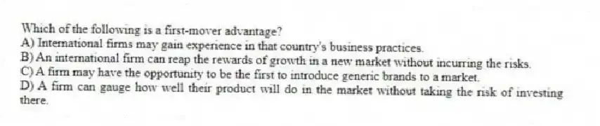 Which of the following is a first-mover advantage?
A) International firms may gain experience in that country's business practices.
B) An international firm can reap the rewards of growth in a new market without incurring the risks.
C) A firm may have the opportunity to be the first to introduce generic brands to a market.
D) A firm can gauge how well their product will do in the market without taking the risk of investing there.