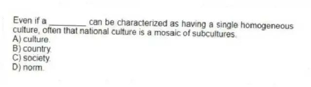 Even if a ________ can be characterized as having a single homogeneous culture, often that national culture is a mosaic of subcultures.
A) culture.
B) country.
C) society.
D) norm.