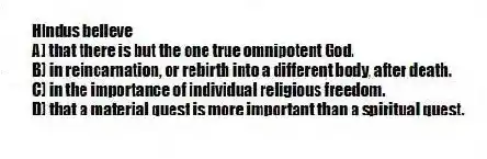 Hindus believe
A) that there is but the one true omnipotent God.
B) in reincarnation, or rebirth into a different body, after death.
C) in the importance of individual religious freedom.
D) that a material quest is more important than a spiritual quest.