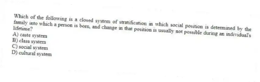 Which of the following is a closed system of stratification in which social position is determined by the family into which a person is born, and change in that position is usually not possible during an individual's lifetime?
A) caste system
B) class system
C) social system
D) cultural system