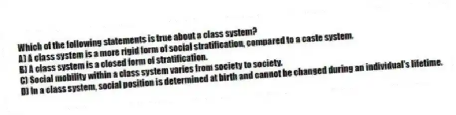 Which of the following statements is true about a class system?
A) A class system is a more rigid form of social stratification, compared to a caste system.
B) A class system is a closed form of stratification.
C) Social mobility within a class system varies from society to society.
D) In a class system, social position is determined at birth and cannot be changed during an individual's lifetime.