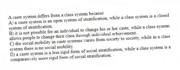 A caste system differs from a class system because
A) a caste system is an open system of stratification, while a class system is a closed system of stratification.
B) it is not possible for an individual to change his or her caste, while a class system allows people to change their class through individual achievement.
C) the social mobility in caste systems varies from society to society, while in a class system there is no social mobility.
D) a caste system is a less rigid form of social stratification, while a class system is a comparatively more rigid form of social stratification.