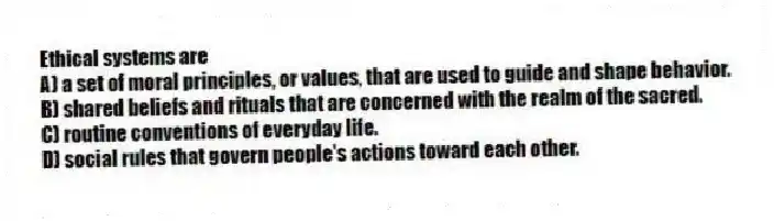 Ethical systems are
A) a set of moral principles, or values, that are used to guide and shape behavior.
B) shared beliefs and rituals that are concerned with the realm of the sacred.
C) routine conventions of everyday life.
D) social rules that govern people's actions toward each other.