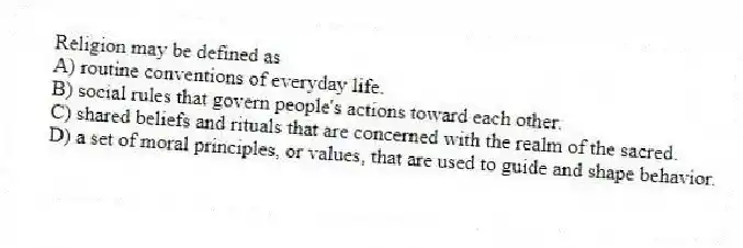 Religion may be defined as
A) routine conventions of everyday life.
B) social rules that govern people's actions toward each other.
C) shared beliefs and rituals that are concerned with the realm of the sacred.
D) a set of moral principles, or values, that are used to guide and shape behavior.