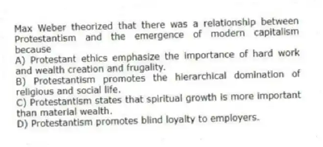 Max Weber theorized that there was a relationship between Protestantism and the emergence of modern capitalism because
A) Protestant ethics emphasize the importance of hard work and wealth creation and frugality.
B) Protestantism promotes the hierarchical domination of religious and social life.
C) Protestantism states that spiritual growth is more important than material wealth.
D) Protestantism promotes blind loyalty to employers.