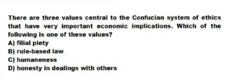 There are three values central to the Confucian system of ethics that have very important economic implications. Which of the following is one of these values?
A) filial piety
B) rule-based law
C) humaneness
D) honesty in dealings with others