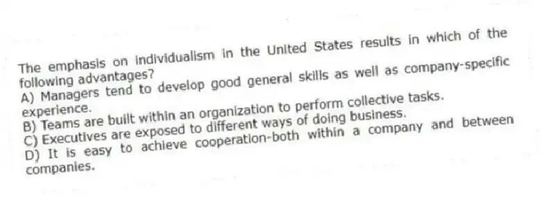 The emphasis on individualism in the United States results in which of the following advantages?
A) Managers tend to develop good general skills as well as company-specific experience.
B) Teams are built within an organization to perform collective tasks.
C) Executives are exposed to different ways of doing business.
D) It is easy to achieve cooperation-both within a company and between companies.