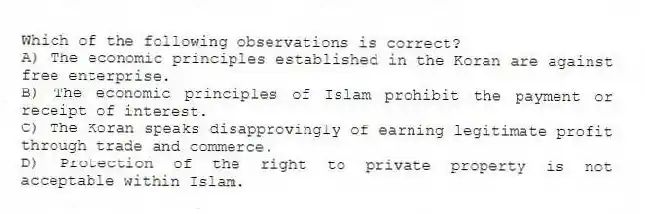 Which of the following observations is correct?
A) The economic principles established in the Koran are against free enterprise.
B) The economic principles of Islam prohibit the payment or receipt of interest.
C) The Koran speaks disapprovingly of earning legitimate profit through trade and commerce.
D) Protection of the right to private property is not acceptable within Islam.