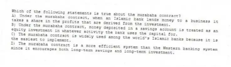 Which of the following statements is true about the murabaha contract?
A) Under the murabaha contract, when an Islamic bank lends money to a business it takes a share in the profits that are derived from the investment.
B) Under the murabaha contract, money deposited in a savings account is treated as an equity investment in whatever activity the bank uses the capital for.
C) The murabaha contract is widely used among the world's Islamic banks because it is the easiest to implement.
D) The murabaha contract is a more efficient system than the Western banking system since it encourages both long-term savings and long-term investment.