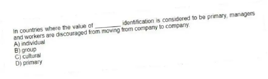 In countries where the value of ________ identification is considered to be primary, managers and workers are discouraged from moving from company to company.
A) individual
B) group
C) cultural
D) primary