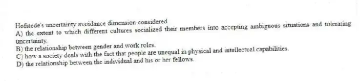 Hofstede's uncertainty avoidance dimension considered
A) the extent to which different cultures socialized their members into accepting ambiguous situations and tolerating uncertainty.
B) the relationship between gender and work roles.
C) how a society deals with the fact that people are unequal in physical and intellectual capabilities.
D) the relationship between the individual and his or her fellows.