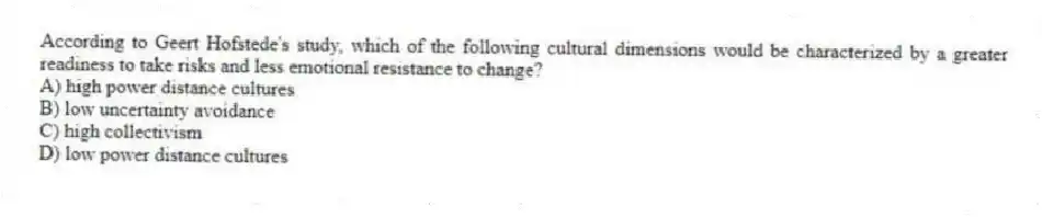 According to Geert Hofstede's study, which of the following cultural dimensions would be characterized by a greater readiness to take risks and less emotional resistance to change?
A) high power distance cultures
B) low uncertainty avoidance
C) high collectivism
D) low power distance cultures