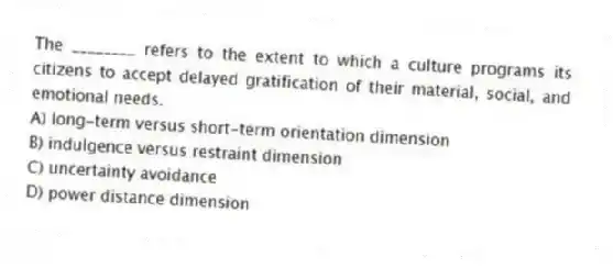 The ________ refers to the extent to which a culture programs its citizens to accept delayed gratification of their material, social, and emotional needs.
A) long-term versus short-term orientation dimension
B) indulgence versus restraint dimension
C) uncertainty avoidance
D) power distance dimension