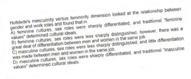 Hofstede's masculinity versus femininity dimension looked at the relationship between gender and work roles and found that in
A) feminine cultures, sex roles were sharply differentiated, and traditional "feminine values" determined cultural ideals.
B) feminine cultures, sex roles were less sharply distinguished; however, there was a great deal of differentiation between men and women in the same job.
C) masculine cultures, sex roles were less sharply distinguished, and little differentiation was made between men and women in the same job.
D) masculine cultures, sex roles were sharply differentiated, and traditional "masculine values" determined cultural ideals.