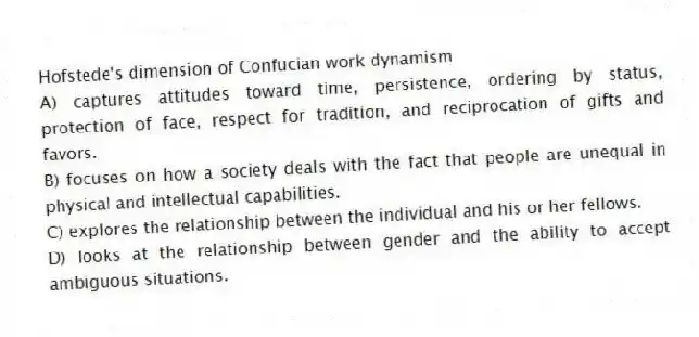 Hofstede's dimension of Confucian work dynamism
A) captures attitudes toward time, persistence, ordering by status, protection of face, respect for tradition, and reciprocation of gifts and favors.
B) focuses on how a society deals with the fact that people are unequal in physical and intellectual capabilities.
C) explores the relationship between the individual and his or her fellows.
D) looks at the relationship between gender and the ability to accept ambiguous situations.