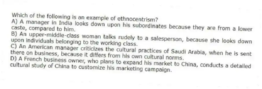 Which of the following is an example of ethnocentrism?
A) A manager in India looks down upon his subordinates because they are from a lower caste, compared to him.
B) An upper-middle-class woman talks rudely to a salesperson, because she looks down upon individuals belonging to the working class.
C) An American manager criticizes the cultural practices of Saudi Arabia, when he is sent there on business, because it differs from his own cultural norms.
D) A French business owner, who plans to expand his market to China, conducts a detailed cultural study of China to customize his marketing campaign.