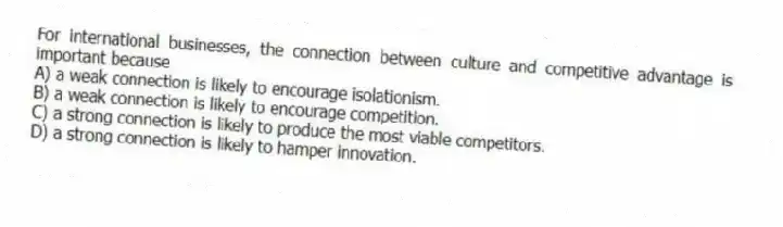 For international businesses, the connection between culture and competitive advantage is important because
A) a weak connection is likely to encourage isolationism.
B) a weak connection is likely to encourage competition.
C) a strong connection is likely to produce the most viable competitors.
D) a strong connection is likely to hamper innovation.