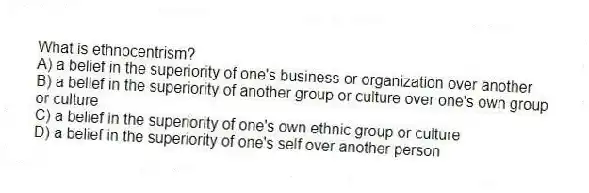 What is ethnocentrism?
A) a belief in the superiority of one's business or organization over another
B) a belief in the superiority of another group or culture over one's own group or culture
C) a belief in the superiority of one's own ethnic group or culture
D) a belief in the superiority of one's self over another person