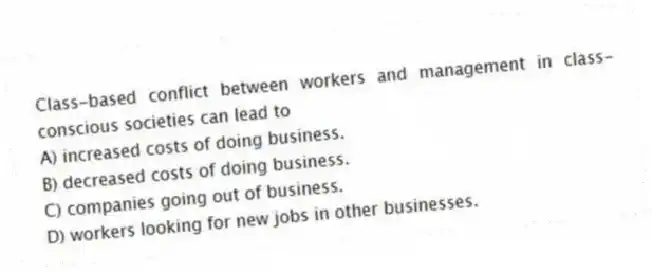 Class-based conflict between workers and management in class-conscious societies can lead to
A) increased costs of doing business.
B) decreased costs of doing business.
C) companies going out of business.
D) workers looking for new jobs in other businesses.