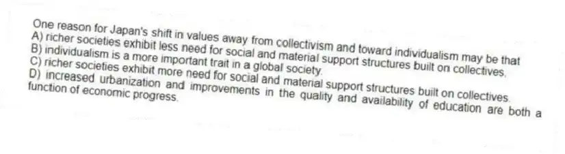 One reason for Japan's shift in values away from collectivism and toward individualism may be that
A) richer societies exhibit less need for social and material support structures built on collectives.
B) individualism is a more important trait in a global society.
C) richer societies exhibit more need for social and material support structures built on collectives.
D) increased urbanization and improvements in the quality and availability of education are both a function of economic progress.