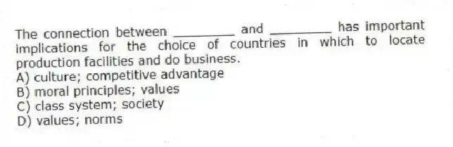 The connection between ________ and ________ has important implications for the choice of countries in which to locate production facilities and do business.
A) culture; competitive advantage
B) moral principles; values
C) class system; society
D) values; norms